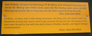 Agent-Orange-Opfer Ut Duoc, Text:
                                Ut Duoc ist 23 Jahre alt aus der
                                Gemeinde Hoa Vang, Stadt Da Nang. Er
                                kann nicht laufen. Dieser h�bsche, junge
                                Mann muss immer auf allen Vieren gehen.
                                W�hrend des Krieges wurde die
                                Bev�lkerung dieser Region dazu
                                gezwungen, im Kampfgebiet mit der
                                t�glichen Bedrohung durch Kugeln, Bomben
                                und Agent-Orange-Verseuchung zu leben.
                                Foto: Doan Duc Minh