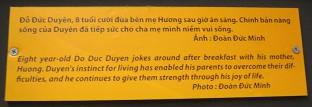 Agent-Orange-Opfer Do
                                    Duc Duyen, Text: Der 8 Jahre alte Do
                                    Duc Duyen nach dem Fr�hst�ck, er
                                    macht Witze mit seiner Mutter Huong.
                                    Duyens Lebensmut hat es seinen
                                    Eltern erm�glicht, ihre
                                    Schwierigkeiten zu �berwinden, und
                                    er er gibt ihnen weiterhin St�rke
                                    durch seine Lebenslust. Foto: Doan
                                    Duc Minh