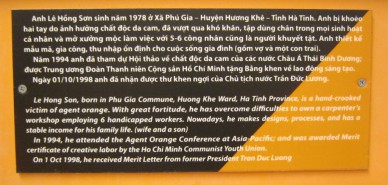 Agent-Orange-Opfer, Text: Le Hong
                                Son, geboren in der Gemeinde Phu Gia,
                                Stadtbezirk Huong Khe, Provinz Ha Tinh,
                                ist ein Agent-Orange-Opfer mit
                                verdrehten H�nden. Durch grosse
                                Kraftanstrengung hat er die
                                Schwierigkeiten �berwunden und betreibt
                                heute einen Schreinerbetrieb mit 6
                                behinderten Arbeitern. Heute macht er
                                Designs, organisiert Prozesse, und hat
                                ein stabiles Einkommen f�r seine Familie
                                (Ehefrau und Sohn). 1994 besuchte er die
                                Asiatisch-Pazifische
                                Agent-Orange-Konferenz; und wurde durch
                                die Kommunistische Jugendunion Ho Chi
                                Minh mit dem Ehrenpreis f�r kreative
                                Arbeit ausgezeichnet. Am 1. Oktober 1998
                                erhielt den Ehrenbrief vom heutigen
                                Ex-Pr�sidenten Tran Duc Luong.