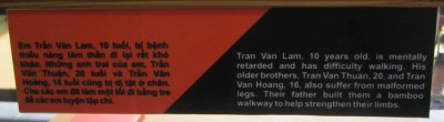 Agent-Orange-Opfer
                                  Tran-Van-Lam, Text: Tran Van Lam (10)
                                  ist geistig zur�ckgeblieben und kann
                                  kaum laufen. Seine �lteren Br�der,
                                  Tran Van Thuan (20) und Tran Van Hoang
                                  (16) leiden ebenfalls unter
                                  deformierten Beinen. Ihr Vater hat
                                  ihnen einen Bambusweg, um ihre Glieder
                                  zu st�rken.