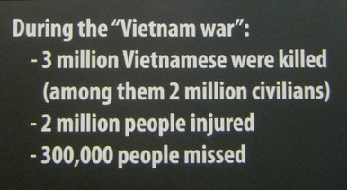 Die Opferbilanz f�r
                                den Vietnamkrieg: 3 Millionen
                                Vietnamesen get�tet, englisch: Die
                                Opferbilanz f�r den Vietnamkrieg: 3
                                Millionen Vietnamesen get�tet: W�hrend
                                des "Vietnamkriegs" -- wurden
                                3 Millionen Vietnamesen get�tet (davon 2
                                Millionen Zivilisten) -- 2 Millionen
                                Vietnamesen wurden verletzt -- 300.000
                                Vietnamesen werden vermisst. [Und seit
                                1975 werden Millionen Vietnamesen durch
                                Agent Orange weiterhin verst�mmelt und
                                sterben weiterhin Millionen Vietnamesen
                                durch Minen oder werden durch Minen
                                verst�mmelt].
