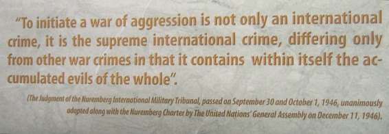 Einen
                                Aggressionskrieg zu f�hren wurde in
                                N�rnberg 1946 als Kriegsverbrechen
                                verurteilt, englisch: "Einen
                                Aggressionskrieg zu beginnen ist nicht
                                nur ein internationales Verbrechen,
                                sondern es ist das H�CHSTE
                                INTERNATIONALE VERBRECHEN, das sich von
                                anderen Kriegsverbrechen nur dadurch
                                unterscheidet, dass darin die
                                teuflischen Elemente als Ganzes
                                kombiniert sind. Das Urteil des
                                N�rnberger Internationalen
                                Milit�rtribunals, das am 30. September
                                und 1. Oktober 1946 gesprochen wurde.
                                Diese Aussage wurde von der
                                UNO-Generalversammlung am 11. Dezember
                                1946 mitsamt dem N�rnberger Urteil
                                einstimmig �bernommen."